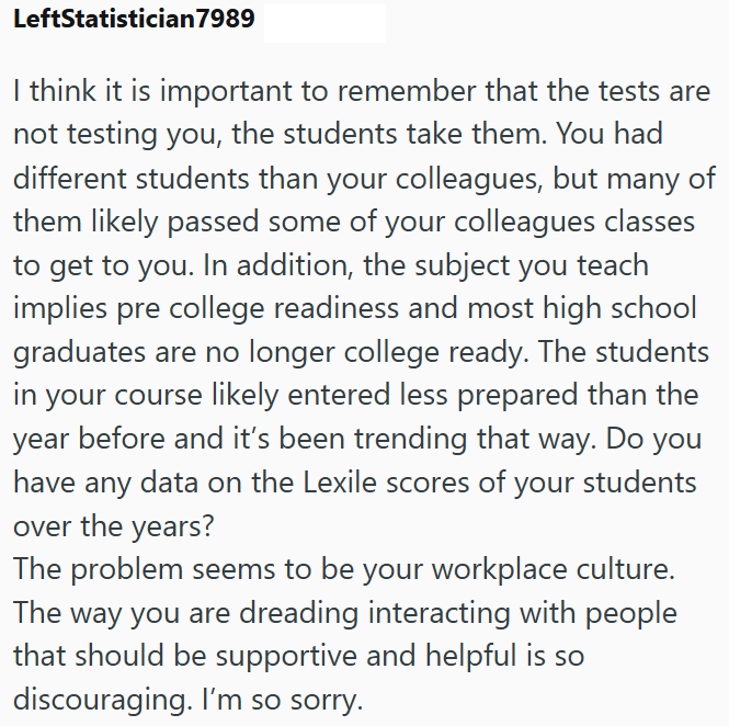 LeftStatistician7989 I think it is important to remember that the tests are not testing you, the students take them. You had different students than your colleagues, but many of them likely passed some of your colleagues classes to get to you. In addition, the subject you teach implies pre college readiness and most high school graduates are no longer college ready. The students in your course likely entered less prepared than the year before and it's been trending that way. Do you have any data