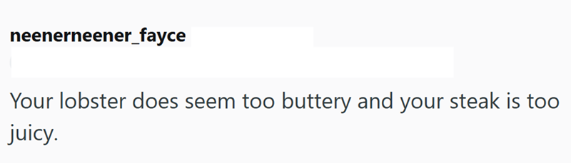 neenerneener_fayce Your lobster does seem too buttery and your steak is too juicy.
