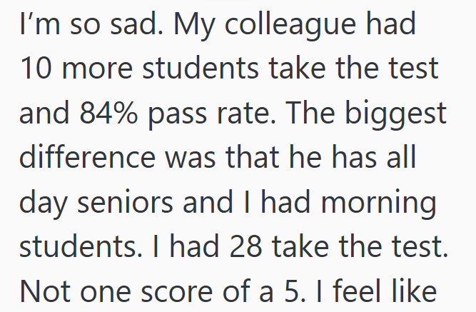 I'm so sad. My colleague had 10 more students take the test and 84% pass rate. The biggest difference was that he has all day seniors and I had morning students. I had 28 take the test. Not one score of a 5. I feel like