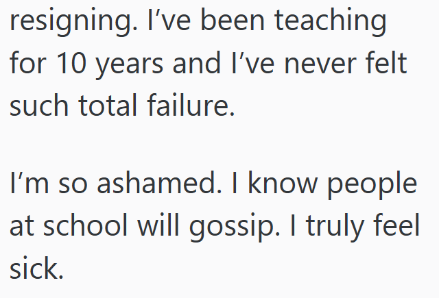 resigning. I've been teaching for 10 years and I've never felt such total failure. I'm so ashamed. I know people at school will gossip. I truly feel sick.