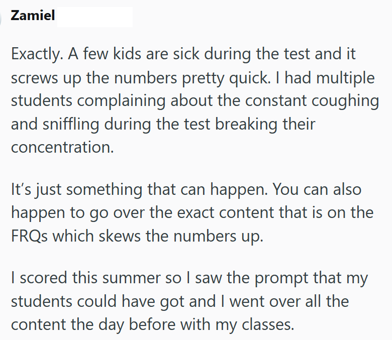 Zamiel Exactly. A few kids are sick during the test and it screws up the numbers pretty quick. I had multiple students complaining about the constant coughing and sniffling during the test breaking their concentration. It's just something that can happen. You can also happen to go over the exact content that is on the FRQs which skews the numbers up. I scored this summer so I saw the prompt that my students could have got and I went over all the content the day before with my classes.