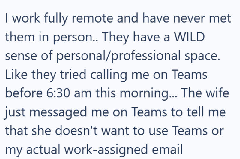 I work fully remote and have never met them in person.. They have a WILD sense of personal/professional space. Like they tried calling me on Teams before 6:30 am this morning... The wife just messaged me on Teams to tell me that she doesn't want to use Teams or my actual work-assigned email