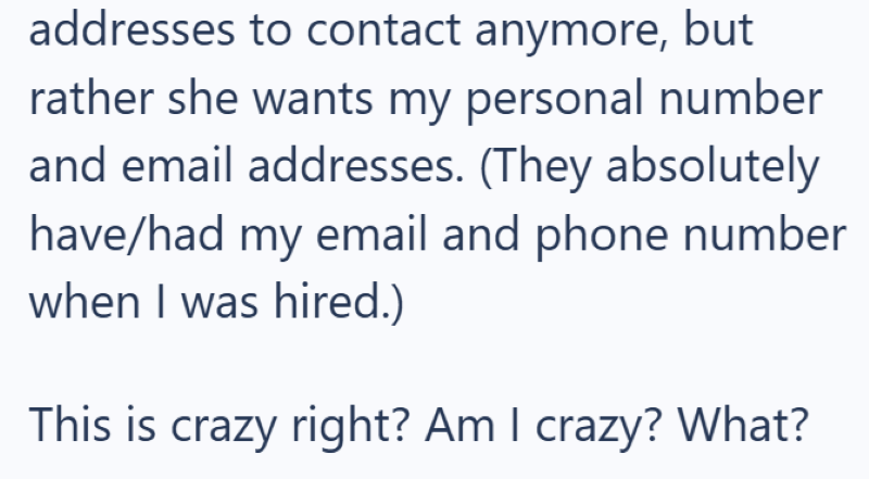 addresses to contact anymore, but rather she wants my personal number and email addresses. (They absolutely have/had my email and phone number when I was hired.) This is crazy right? Am I crazy? What?