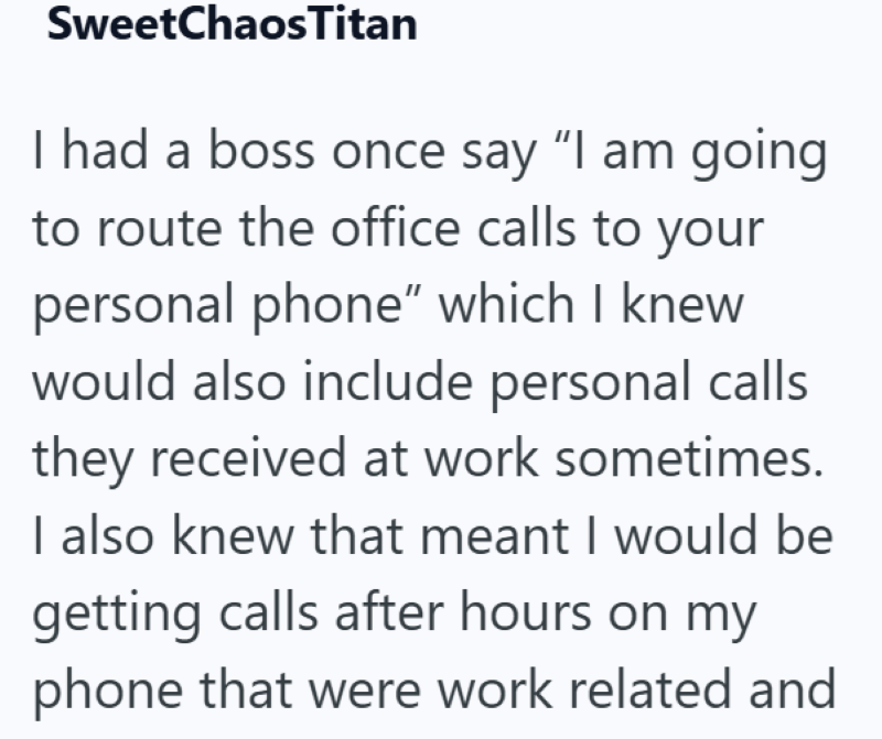 SweetChaosTitan I had a boss once say "I am going to route the office calls to your personal phone" which I knew would also include personal calls they received at work sometimes. I also knew that meant I would be getting calls after hours on my phone that were work related and