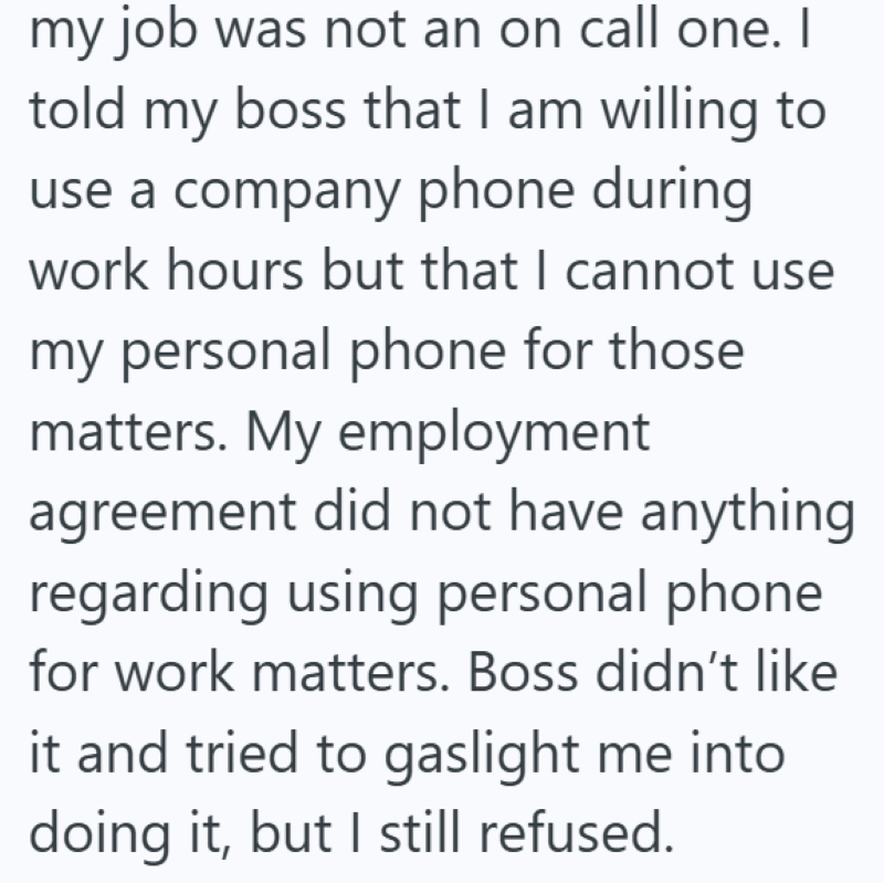 my job was not an on call one. I told my boss that I am willing to use a company phone during work hours but that I cannot use my personal phone for those matters. My employment agreement did not have anything. regarding using personal phone for work matters. Boss didn't like it and tried to gaslight me into doing it, but I still refused.
