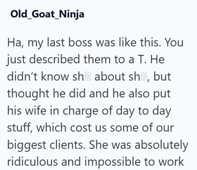 Old Goat_Ninja Ha, my last boss was like this. You just described them to a T. He didn't know sh about sh, but thought he did and he also put his wife in charge of day to day stuff, which cost us some of our biggest clients. She was absolutely ridiculous and impossible to work