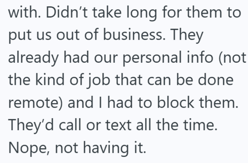 with. Didn't take long for them to put us out of business. They already had our personal info (not the kind of job that can be done remote) and I had to block them. They'd call or text all the time. Nope, not having it.