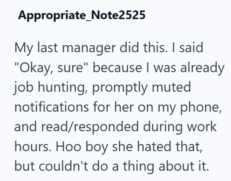 Appropriate Note2525 My last manager did this. I said "Okay, sure" because I was already job hunting, promptly muted notifications for her on my phone, and read/responded during work hours. Hoo boy she hated that, but couldn't do a thing about it.