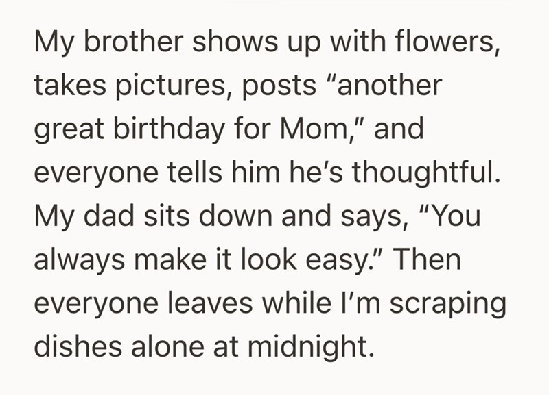 My brother shows up with flowers, takes pictures, posts "another great birthday for Mom," and everyone tells him he's thoughtful. My dad sits down and says, "You always make it look easy." Then everyone leaves while I'm scraping dishes alone at midnight.