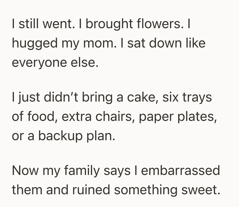 I still went. I brought flowers. I hugged my mom. I sat down like everyone else. I just didn't bring a cake, six trays of food, extra chairs, paper plates, or a backup plan. Now my family says I embarrassed them and ruined something sweet.
