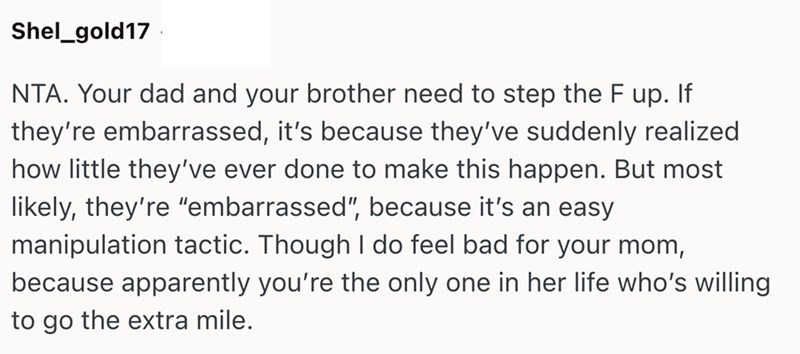 Shel_gold17 NTA. Your dad and your brother need to step the F up. If they're embarrassed, it's because they've suddenly realized how little they've ever done to make this happen. But most likely, they're "embarrassed", because it's an easy manipulation tactic. Though I do feel bad for your mom, because apparently you're the only one in her life who's willing to go the extra mile.