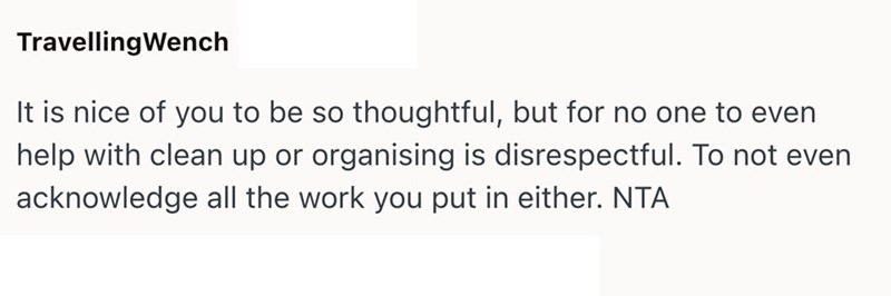 Travelling Wench It is nice of you to be so thoughtful, but for no one to even help with clean up or organising is disrespectful. To not even acknowledge all the work you put in either. NTA