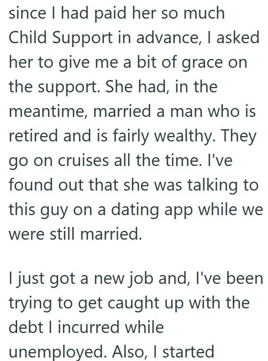 since I had paid her so much Child Support in advance, I asked her to give me a bit of grace on the support. She had, in the meantime, married a man who is retired and is fairly wealthy. They go on cruises all the time. I've found out that she was talking to this guy on a dating app while we were still married. I just got a new job and, I've been trying to get caught up with the debt I incurred while unemployed. Also, I started