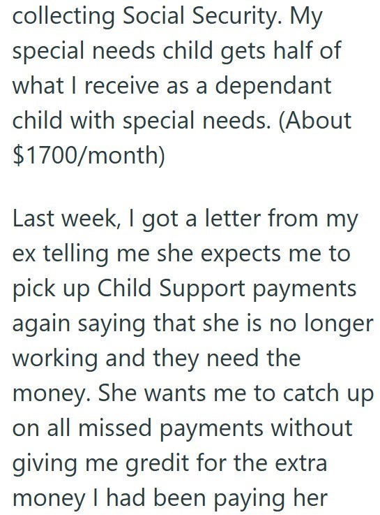 collecting Social Security. My special needs child gets half of what I receive as a dependant child with special needs. (About $1700/month) Last week, I got a letter from my ex telling me she expects me to pick up Child Support payments again saying that she is no longer working and they need the money. She wants me to catch up on all missed payments without giving me gredit for the extra money I had been paying her