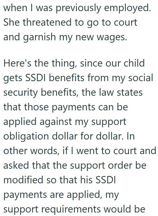 when I was previously employed. She threatened to go to court and garnish my new wages. Here's the thing, since our child gets SSDI benefits from my social security benefits, the law states that those payments can be applied against my support obligation dollar for dollar. In other words, if I went to court and asked that the support order be modified so that his SSDI payments are applied, my support requirements would be