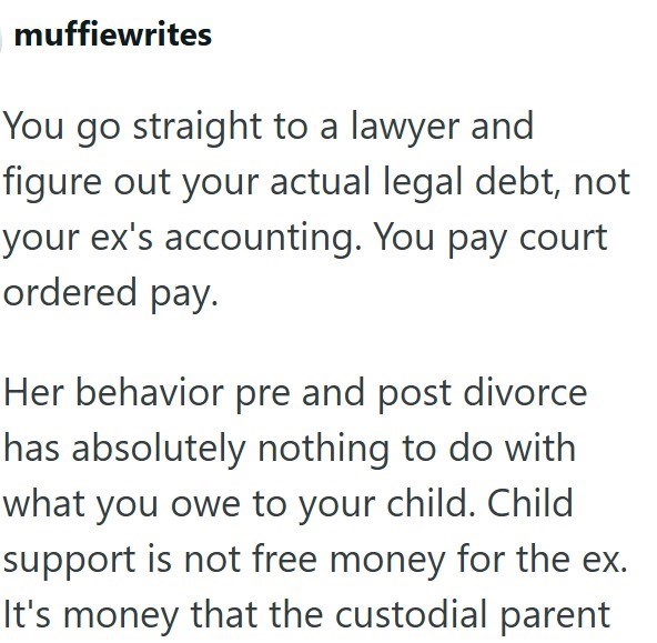 muffiewrites You go straight to a lawyer and figure out your actual legal debt, not your ex's accounting. You pay court ordered pay. Her behavior pre and post divorce has absolutely nothing to do with what you owe to your child. Child support is not free money for the ex. It's money that the custodial parent
