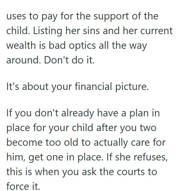 uses to pay for the support of the child. Listing her sins and her current wealth is bad optics all the way around. Don't do it. It's about your financial picture. If you don't already have a plan in place for your child after you two become too old to actually care for him, get one in place. If she refuses, this is when you ask the courts to force it.