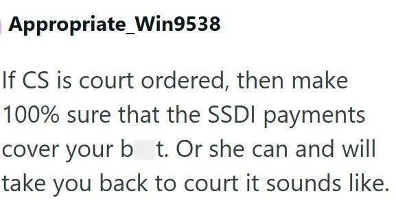 Appropriate Win9538 If CS is court ordered, then make 100% sure that the SSDI payments cover your b t. Or she can and will take you back to court it sounds like.