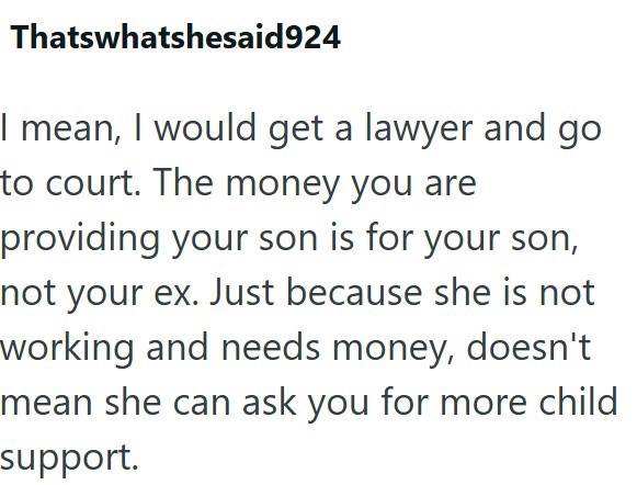 Thatswhatshesaid924 I mean, I would get a lawyer and go to court. The money you are providing your son is for your son, not your ex. Just because she is not working and needs money, doesn't mean she can ask you for more child support.