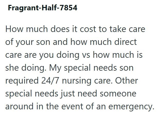 Fragrant-Half-7854 How much does it cost to take care of your son and how much direct care are you doing vs how much is she doing. My special needs son required 24/7 nursing care. Other special needs just need someone around in the event of an emergency.