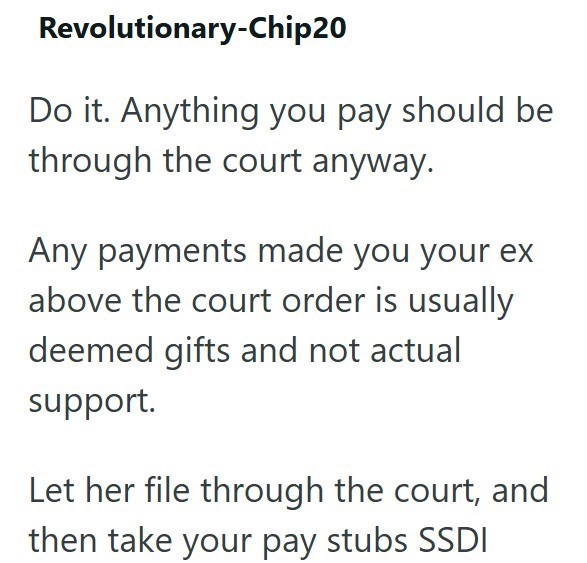 Revolutionary-Chip20 Do it. Anything you pay should be through the court anyway. Any payments made you your ex above the court order is usually deemed gifts and not actual support. Let her file through the court, and then take your pay stubs SSDI