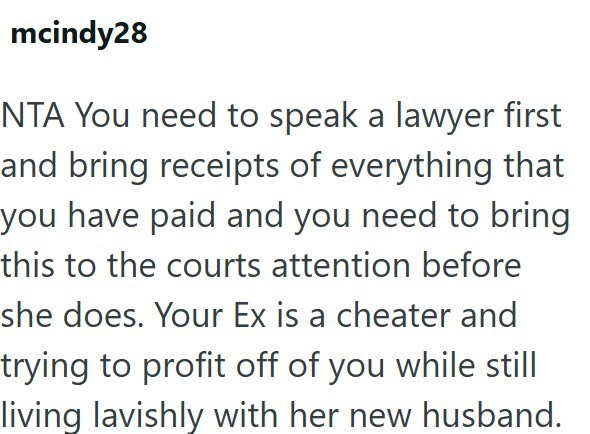 mcindy28 NTA You need to speak a lawyer first and bring receipts of everything that you have paid and you need to bring this to the courts attention before she does. Your Ex is a cheater and trying to profit off of you while still living lavishly with her new husband.