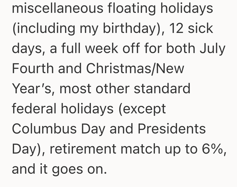 miscellaneous floating holidays (including my birthday), 12 sick days, a full week off for both July Fourth and Christmas/New Year's, most other standard federal holidays (except Columbus Day and Presidents Day), retirement match up to 6%, and it goes on.