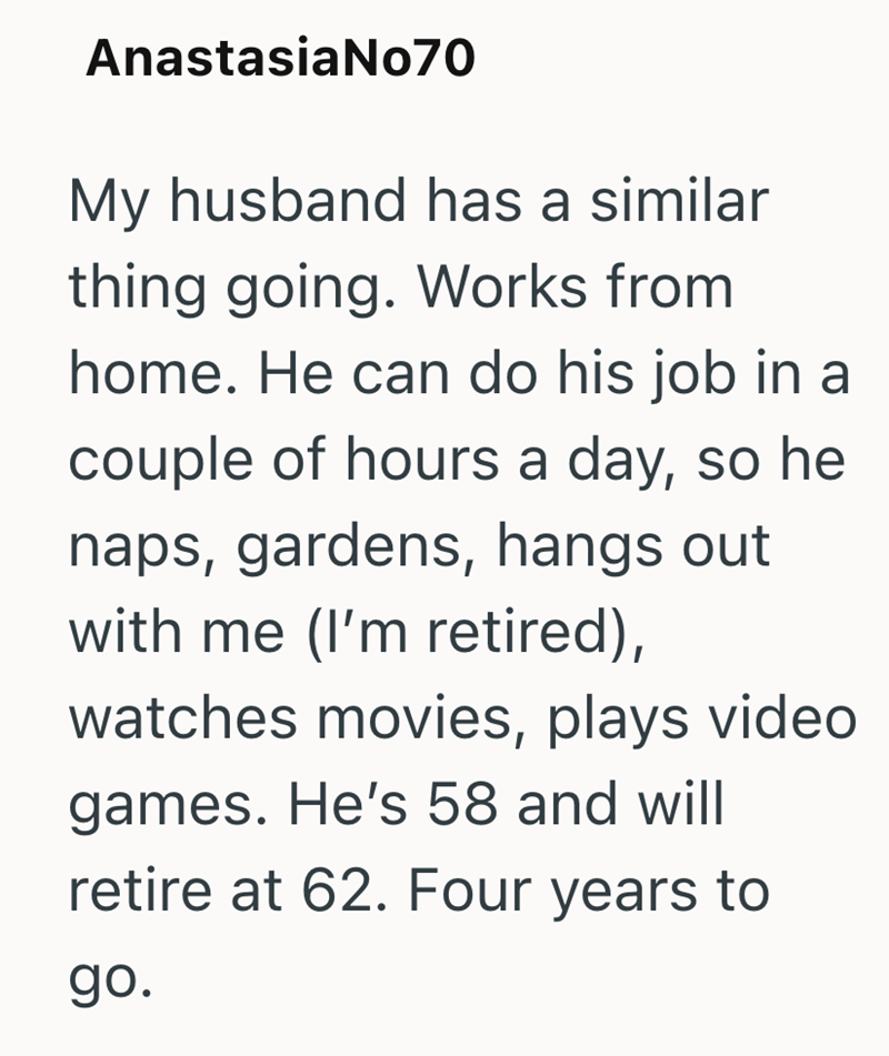 AnastasiaNo70 My husband has a similar thing going. Works from home. He can do his job in a couple of hours a day, so he naps, gardens, hangs out with me (I'm retired), watches movies, plays video games. He's 58 and will retire at 62. Four years to go.