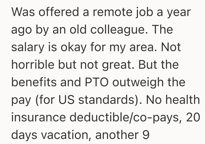 Was offered a remote job a year ago by an old colleague. The salary is okay for my area. Not horrible but not great. But the benefits and PTO outweigh the pay (for US standards). No health insurance deductible/co-pays, 20 days vacation, another 9