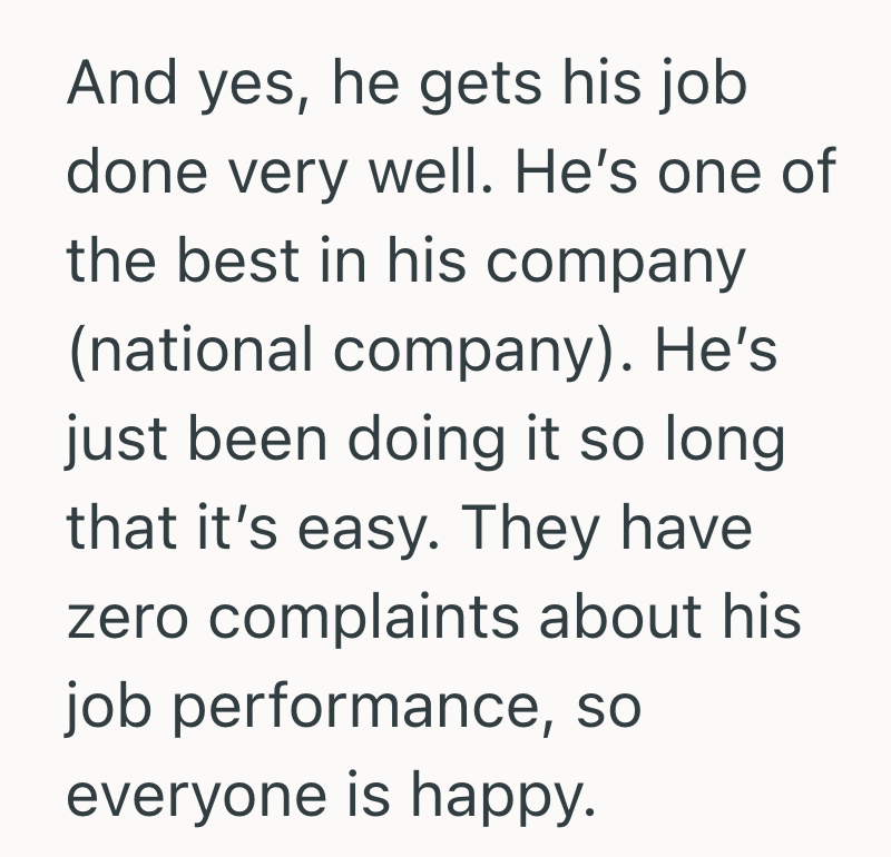 And yes, he gets his job done very well. He's one of the best in his company (national company). He's just been doing it so long. that it's easy. They have zero complaints about his job performance, so everyone is happy.