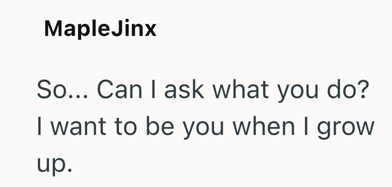 Maple Jinx So... Can I ask what you do? I want to be you when I grow up.