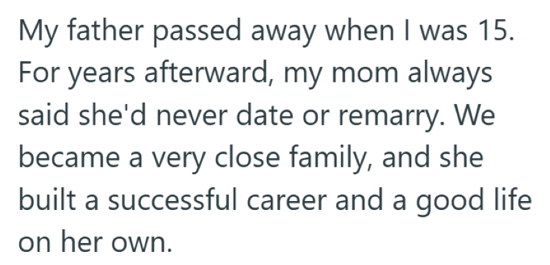 My father passed away when I was 15. For years afterward, my mom always said she'd never date or remarry. We became a very close family, and she built a successful career and a good life on her own.