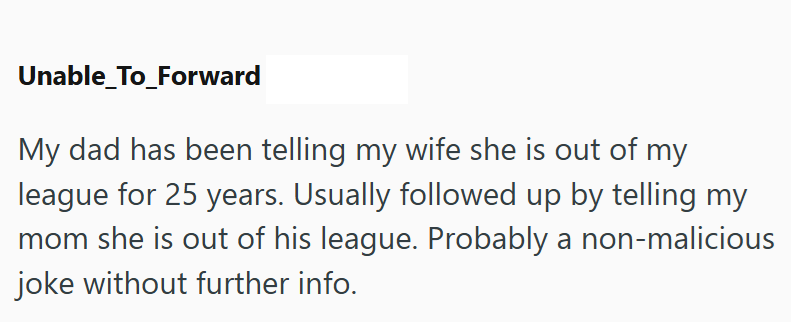 Unable_To_Forward My dad has been telling my wife she is out of my league for 25 years. Usually followed up by telling my mom she is out of his league. Probably a non-malicious joke without further info.