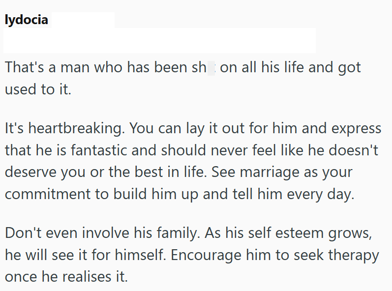 lydocia That's a man who has been shon all his life and got used to it. It's heartbreaking. You can lay it out for him and express that he is fantastic and should never feel like he doesn't deserve you or the best in life. See marriage as your commitment to build him up and tell him every day. Don't even involve his family. As his self esteem grows, he will see it for himself. Encourage him to seek therapy once he realises it.