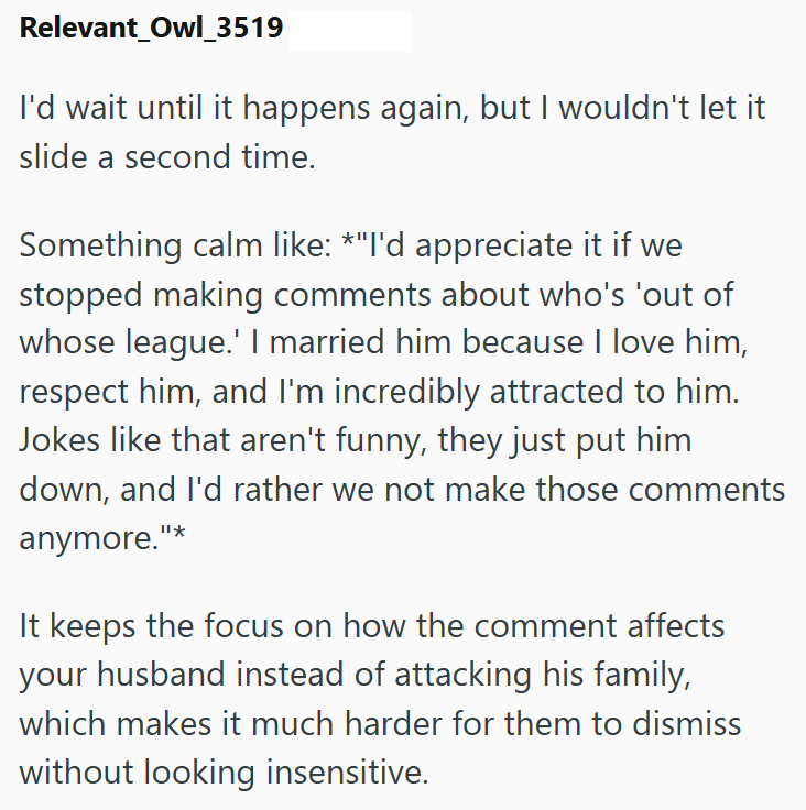 Relevant_Owl_3519 I'd wait until it happens again, but I wouldn't let it slide a second time. Something calm like: *"I'd appreciate it if we stopped making comments about who's 'out of whose league.' I married him because I love him, respect him, and I'm incredibly attracted to him. Jokes like that aren't funny, they just put him down, and I'd rather we not make those comments anymore."* It keeps the focus on how the comment affects your husband instead of attacking his family, which makes it mu