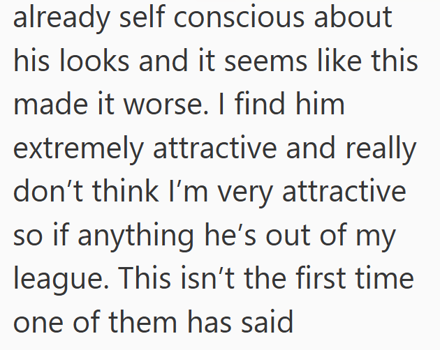 already self conscious about his looks and it seems like this made it worse. I find him extremely attractive and really don't think I'm very attractive so if anything he's out of my league. This isn't the first time one of them has said
