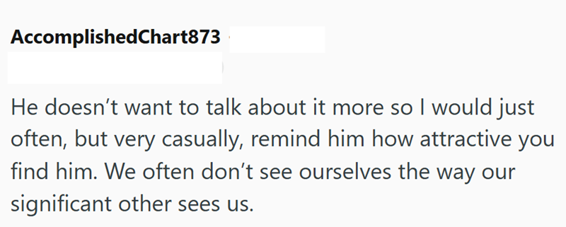 AccomplishedChart873 He doesn't want to talk about it more so I would just often, but very casually, remind him how attractive you find him. We often don't see ourselves the way our significant other sees us.