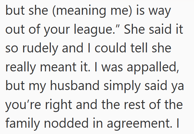 but she (meaning me) is way out of your league." She said it so rudely and I could tell she really meant it. I was appalled, but my husband simply said ya you're right and the rest of the family nodded in agreement. I