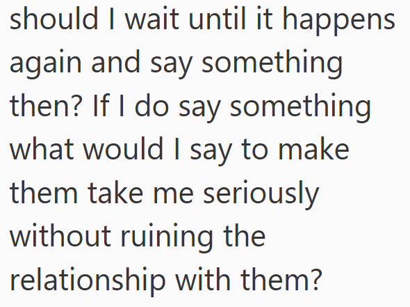 should I wait until it happens again and say something then? If I do say something what would I say to make them take me seriously without ruining the relationship with them?