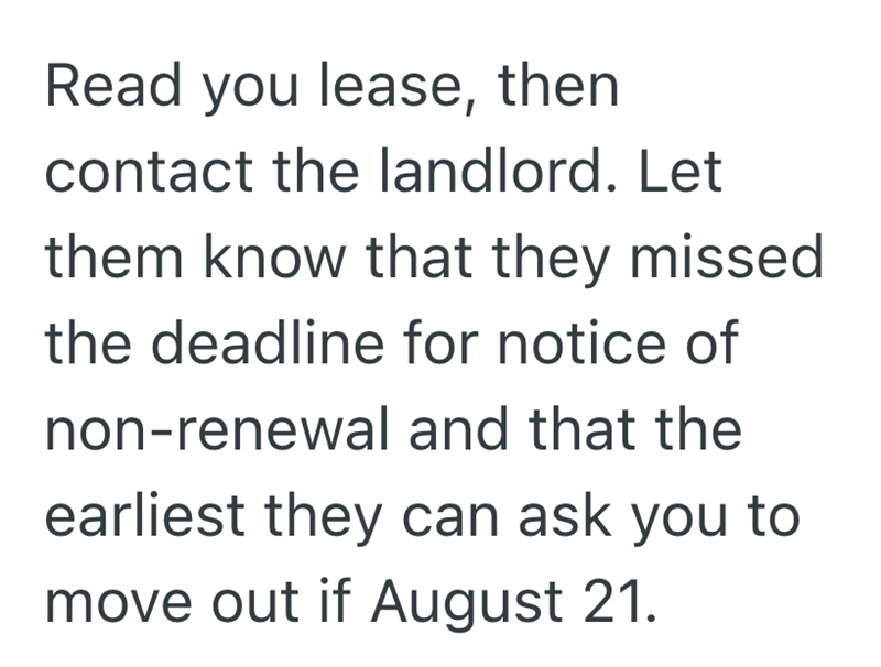 Read you lease, then contact the landlord. Let them know that they missed the deadline for notice of non-renewal and that the earliest they can ask you to move out if August 21.