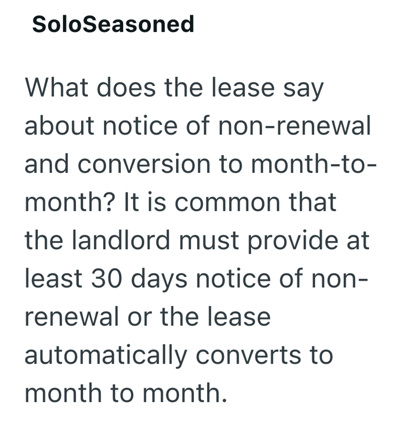 SoloSeasoned What does the lease say about notice of non-renewal and conversion to month-to- month? It is common that the landlord must provide at least 30 days notice of non- renewal or the lease automatically converts to month to month.