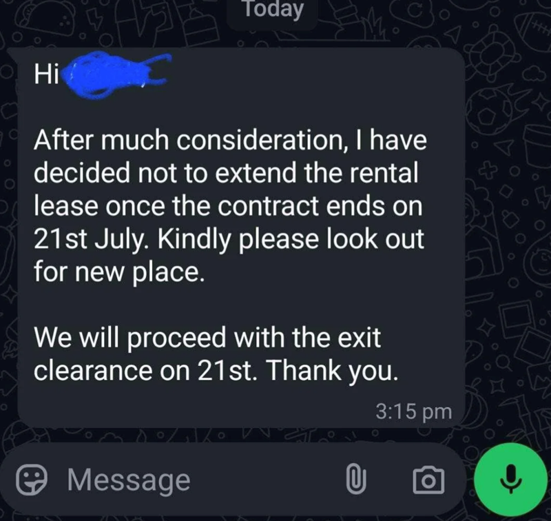 Hi Today Today 0 After much consideration, I have decided not to extend the rental lease once the contract ends on 21st July. Kindly please look out for new place. We will proceed with the exit clearance on 21st. Thank you. Message 3:15 pm