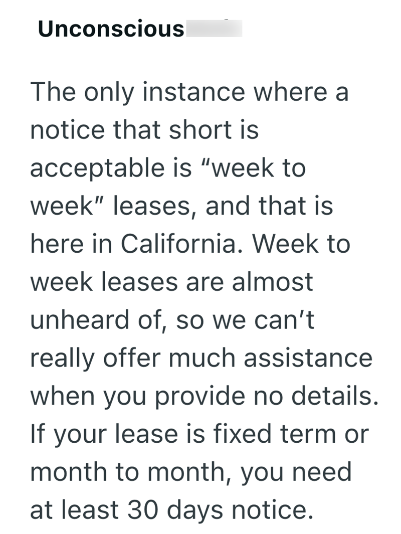 Unconscious The only instance where a notice that short is acceptable is "week to week" leases, and that is here in California. Week to week leases are almost unheard of, so we can't really offer much assistance when you provide no details. If your lease is fixed term or month to month, you need at least 30 days notice.