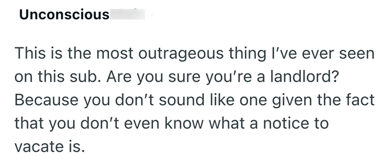 Unconscious This is the most outrageous thing I've ever seen on this sub. Are you sure you're a landlord? Because you don't sound like one given the fact that you don't even know what a notice to vacate is.