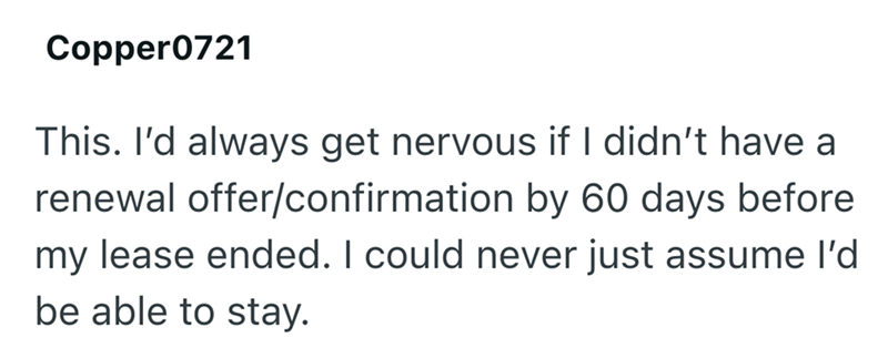 Copper0721 This. I'd always get nervous if I didn't have a renewal offer/confirmation by 60 days before my lease ended. I could never just assume I'd be able to stay.