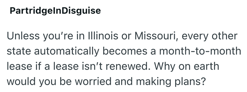 Partridgeln Disguise Unless you're in Illinois or Missouri, every other state automatically becomes a month-to-month lease if a lease isn't renewed. Why on earth would you be worried and making plans?