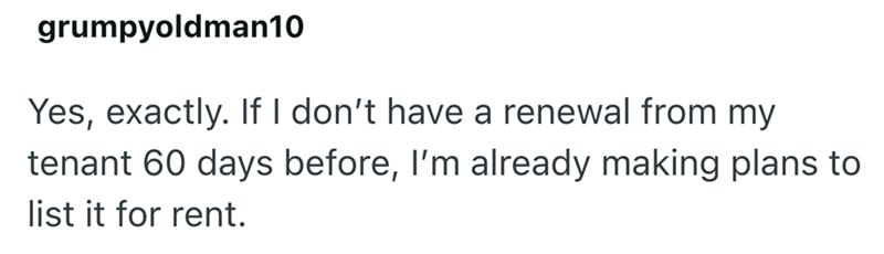 grumpyoldman10 Yes, exactly. If I don't have a renewal from my tenant 60 days before, I'm already making plans to list it for rent.