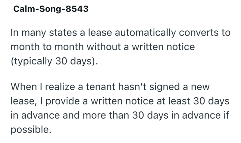 Calm-Song-8543 In many states a lease automatically converts to month to month without a written notice (typically 30 days). When I realize a tenant hasn't signed a new lease, I provide a written notice at least 30 days in advance and more than 30 days in advance if possible.