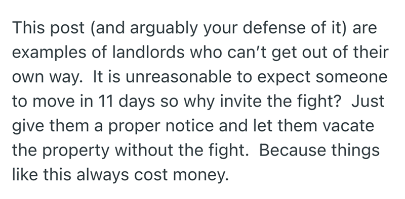 This post (and arguably your defense of it) are examples of landlords who can't get out of their own way. It is unreasonable to expect someone to move in 11 days so why invite the fight? Just give them a proper notice and let them vacate the property without the fight. Because things like this always cost money.