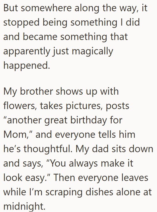 But somewhere along the way, it stopped being something I did and became something that apparently just magically happened. My brother shows up with flowers, takes pictures, posts "another great birthday for Mom," and everyone tells him he's thoughtful. My dad sits down and says, "You always make it look easy." Then everyone leaves while I'm scraping dishes alone at midnight.
